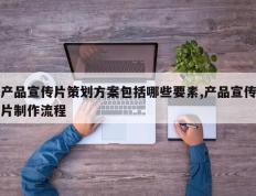 产品宣传片策划方案包括哪些要素,产品宣传片制作流程