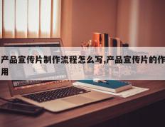 产品宣传片制作流程怎么写,产品宣传片的作用
