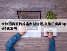 文旅招商宣传片案例剖析题,文旅招商类ppt经典案例