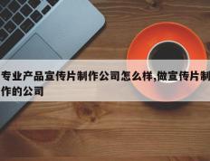 专业产品宣传片制作公司怎么样,做宣传片制作的公司