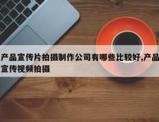 产品宣传片拍摄制作公司有哪些比较好,产品宣传视频拍摄