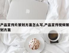 产品宣传片策划方案怎么写,产品宣传视频策划方案