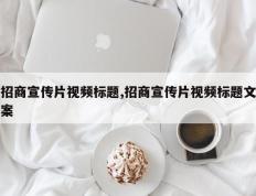 招商宣传片视频标题,招商宣传片视频标题文案