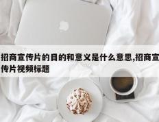 招商宣传片的目的和意义是什么意思,招商宣传片视频标题