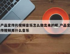产品宣传片视频音乐怎么做出来的呢,产品宣传视频用什么音乐