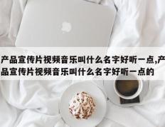 产品宣传片视频音乐叫什么名字好听一点,产品宣传片视频音乐叫什么名字好听一点的