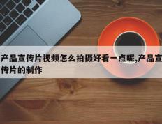 产品宣传片视频怎么拍摄好看一点呢,产品宣传片的制作