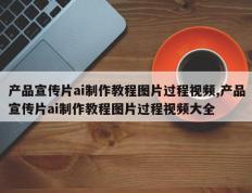 产品宣传片ai制作教程图片过程视频,产品宣传片ai制作教程图片过程视频大全