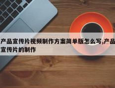 产品宣传片视频制作方案简单版怎么写,产品宣传片的制作