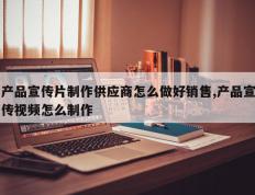 产品宣传片制作供应商怎么做好销售,产品宣传视频怎么制作