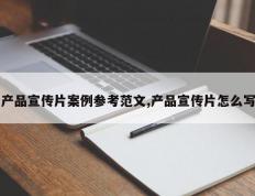 产品宣传片案例参考范文,产品宣传片怎么写