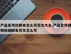 产品宣传片脚本怎么写范文大全,产品宣传视频拍摄脚本范文怎么写