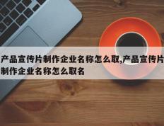 产品宣传片制作企业名称怎么取,产品宣传片制作企业名称怎么取名