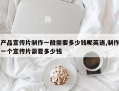 产品宣传片制作一般需要多少钱呢英语,制作一个宣传片需要多少钱
