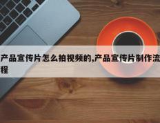产品宣传片怎么拍视频的,产品宣传片制作流程
