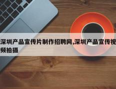 深圳产品宣传片制作招聘网,深圳产品宣传视频拍摄