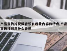 产品宣传片视频音乐有哪些内容和特点,产品宣传视频用什么音乐