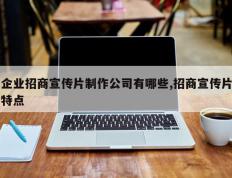 企业招商宣传片制作公司有哪些,招商宣传片特点