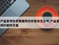 产品宣传片剪辑案例分析报告怎么写,产品宣传片制作方案