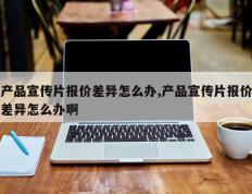 产品宣传片报价差异怎么办,产品宣传片报价差异怎么办啊