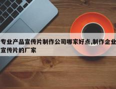 专业产品宣传片制作公司哪家好点,制作企业宣传片的厂家