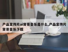 产品宣传片ai背景音乐是什么,产品宣传片背景音乐下载