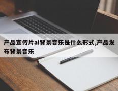 产品宣传片ai背景音乐是什么形式,产品发布背景音乐