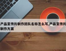 产品宣传片制作团队名称怎么写,产品宣传片制作方案