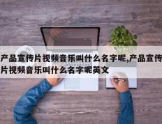 产品宣传片视频音乐叫什么名字呢,产品宣传片视频音乐叫什么名字呢英文