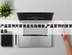 产品宣传片背景音乐有哪些,产品宣传的背景音乐