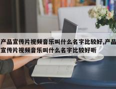 产品宣传片视频音乐叫什么名字比较好,产品宣传片视频音乐叫什么名字比较好听