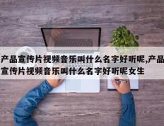 产品宣传片视频音乐叫什么名字好听呢,产品宣传片视频音乐叫什么名字好听呢女生