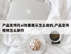 产品宣传片ai效果展示怎么做的,产品宣传视频怎么制作