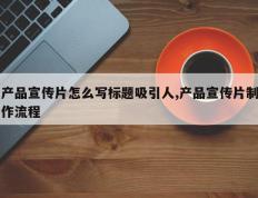 产品宣传片怎么写标题吸引人,产品宣传片制作流程