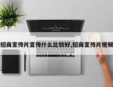 招商宣传片宣传什么比较好,招商宣传片视频