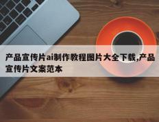产品宣传片ai制作教程图片大全下载,产品宣传片文案范本