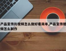 产品宣传片视频怎么做好看简单,产品宣传视频怎么制作