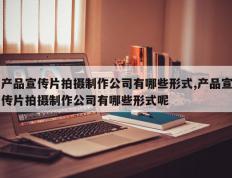 产品宣传片拍摄制作公司有哪些形式,产品宣传片拍摄制作公司有哪些形式呢