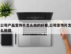 公司产品宣传片怎么拍的好看,公司宣传片怎么拍摄