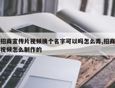 招商宣传片视频换个名字可以吗怎么弄,招商视频怎么制作的