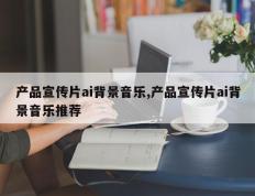 产品宣传片ai背景音乐,产品宣传片ai背景音乐推荐
