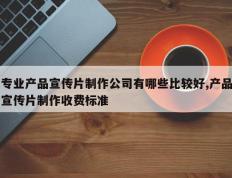 专业产品宣传片制作公司有哪些比较好,产品宣传片制作收费标准