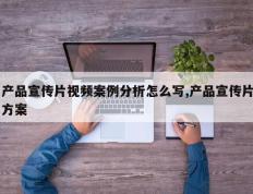 产品宣传片视频案例分析怎么写,产品宣传片方案