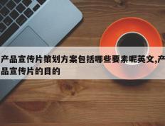 产品宣传片策划方案包括哪些要素呢英文,产品宣传片的目的