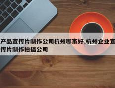 产品宣传片制作公司杭州哪家好,杭州企业宣传片制作拍摄公司