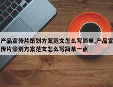 产品宣传片策划方案范文怎么写简单,产品宣传片策划方案范文怎么写简单一点