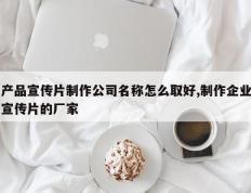 产品宣传片制作公司名称怎么取好,制作企业宣传片的厂家