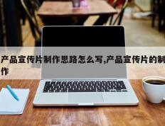 产品宣传片制作思路怎么写,产品宣传片的制作