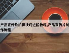产品宣传片拍摄技巧进阶教程,产品宣传片制作流程