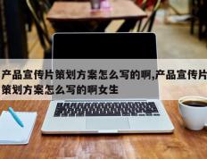 产品宣传片策划方案怎么写的啊,产品宣传片策划方案怎么写的啊女生
